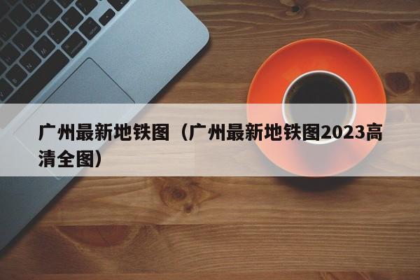 广州最新地铁图（广州最新地铁图2023高清全图）