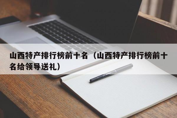 山西特产排行榜前十名（山西特产排行榜前十名给领导送礼）