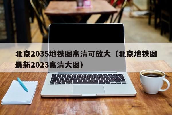 北京2035地铁图高清可放大（北京地铁图最新2023高清大图）