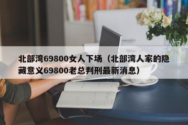 北部湾69800女人下场（北部湾人家的隐藏意义69800老总判刑最新消息）