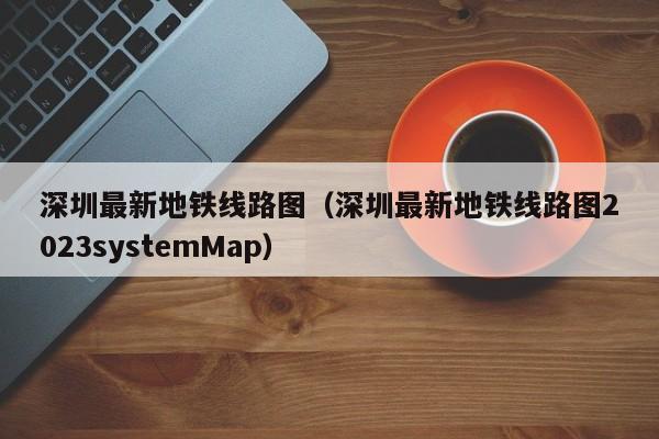 深圳最新地铁线路图（深圳最新地铁线路图2023systemMap）