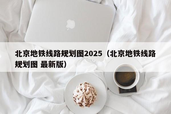 北京地铁线路规划图2025（北京地铁线路规划图 最新版）  第1张