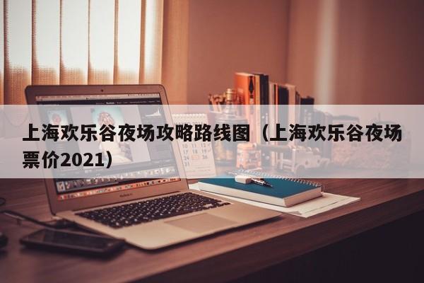 上海欢乐谷夜场攻略路线图（上海欢乐谷夜场票价2021）