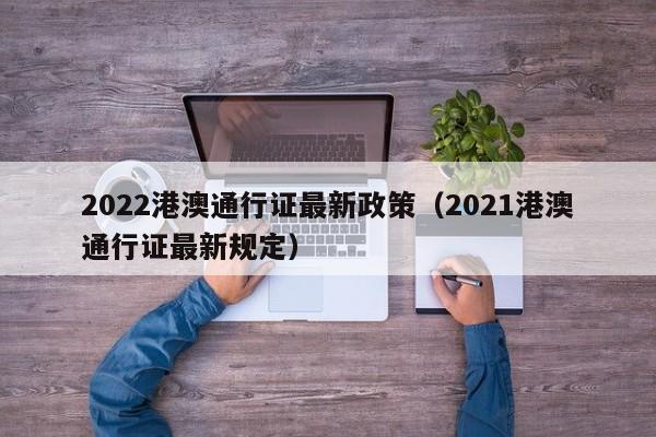 2022港澳通行证最新政策（2021港澳通行证最新规定）