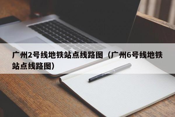 广州2号线地铁站点线路图（广州6号线地铁站点线路图）