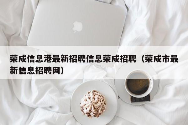 荣成信息港最新招聘信息荣成招聘（荣成市最新信息招聘网）