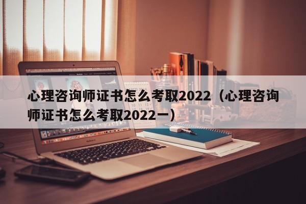 心理咨询师证书怎么考取2022（心理咨询师证书怎么考取2022一）