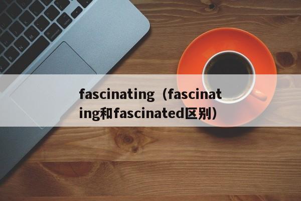 fascinating（fascinating和fascinated区别）