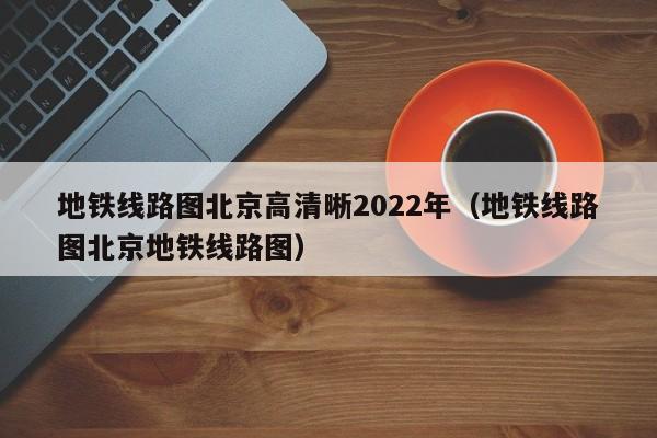 地铁线路图北京高清晰2022年（地铁线路图北京地铁线路图）