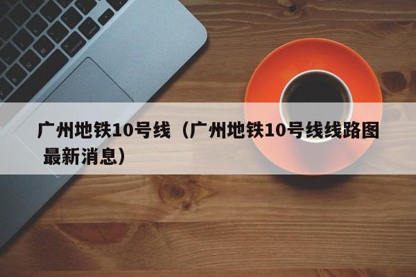 广州地铁10号线（广州地铁10号线线路图 最新消息）