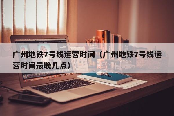 广州地铁7号线运营时间（广州地铁7号线运营时间最晚几点）