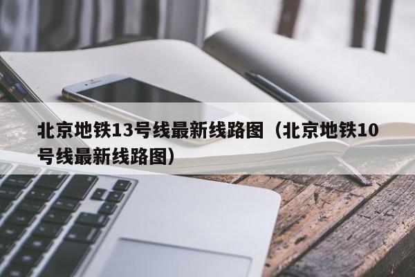 北京地铁13号线最新线路图（北京地铁10号线最新线路图）  第1张