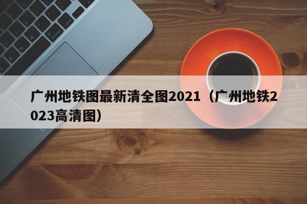 广州地铁图最新清全图2021（广州地铁2023高清图）