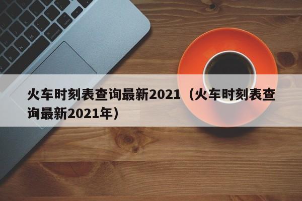 火车时刻表查询最新2021（火车时刻表查询最新2021年）