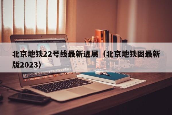 北京地铁22号线最新进展（北京地铁图最新版2023）