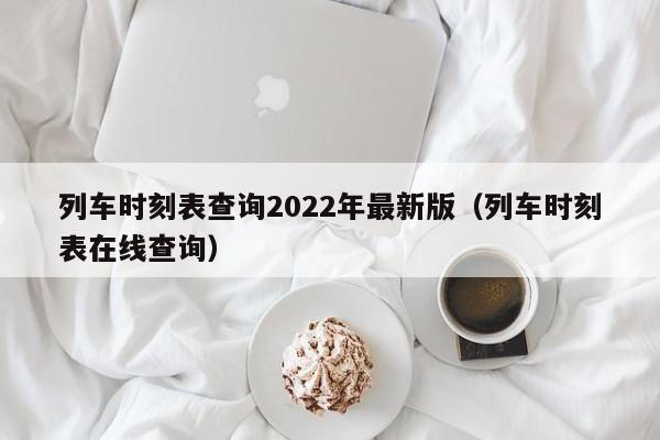 列车时刻表查询2022年最新版（列车时刻表在线查询）