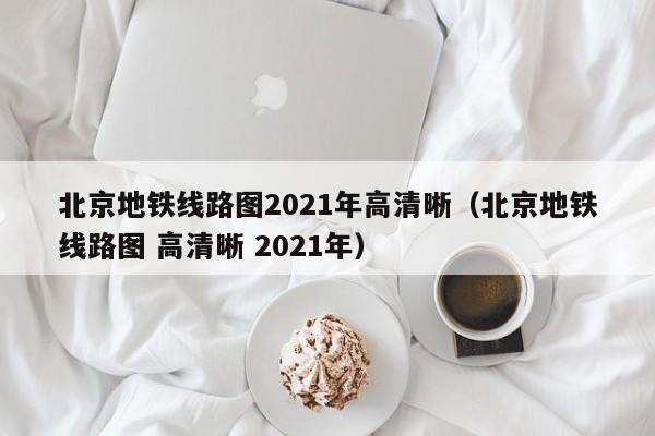 北京地铁线路图2021年高清晰（北京地铁线路图 高清晰 2021年）